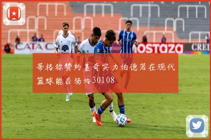 蒂格称赞约基奇实力伯德若在现代篮球能否场均30108