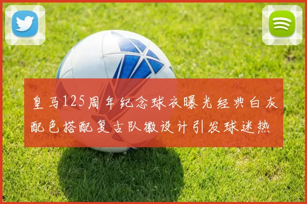 皇马125周年纪念球衣曝光经典白灰配色搭配复古队徽设计引发球迷热议