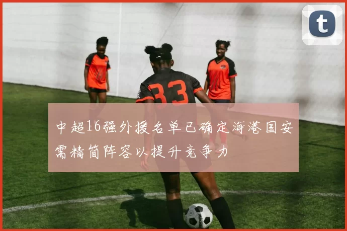 中超16强外援名单已确定海港国安需精简阵容以提升竞争力