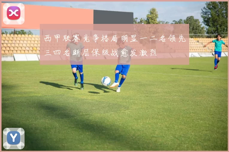 西甲联赛竞争格局明显一二名领先三四名断层保级战愈发激烈