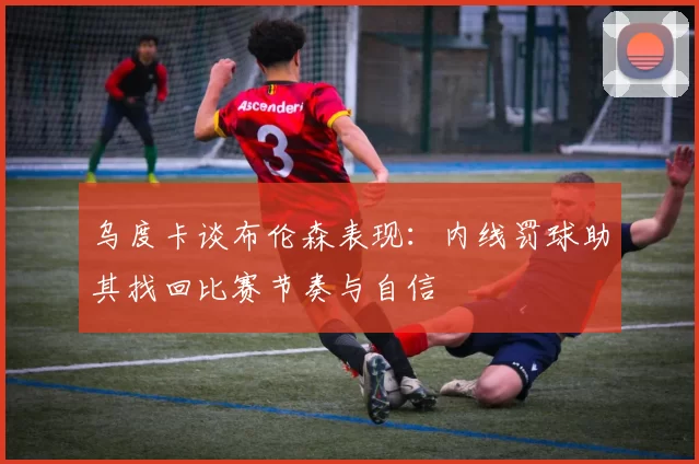 乌度卡谈布伦森表现：内线罚球助其找回比赛节奏与自信