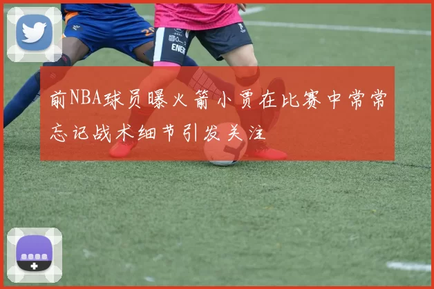 前NBA球员曝火箭小贾在比赛中常常忘记战术细节引发关注