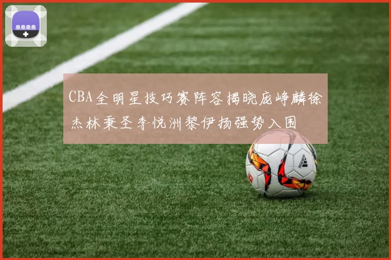 CBA全明星技巧赛阵容揭晓庞峥麟徐杰林秉圣李悦洲黎伊扬强势入围
