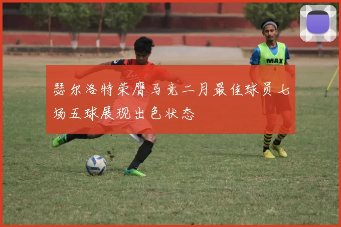 瑟尔洛特荣膺马竞二月最佳球员七场五球展现出色状态