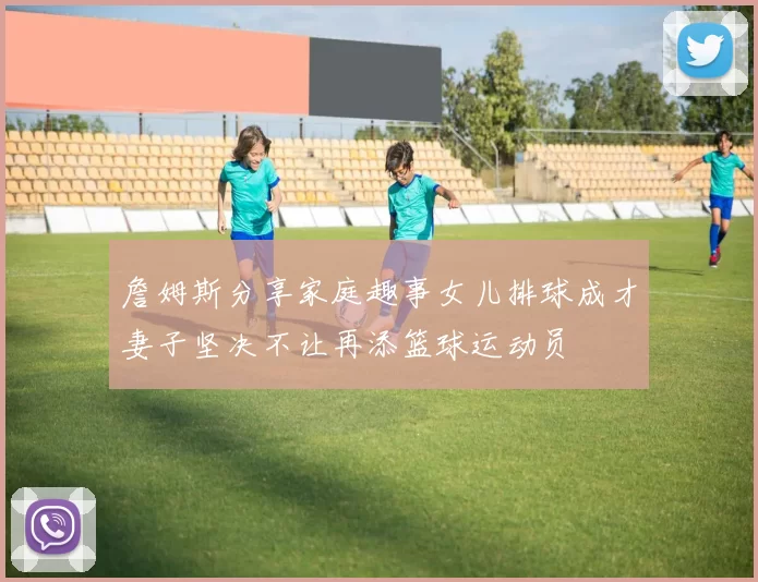 詹姆斯分享家庭趣事女儿排球成才妻子坚决不让再添篮球运动员