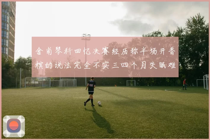 舍甫琴科回忆决赛经历称半场开香槟的说法完全不实三四个月失眠难以释怀