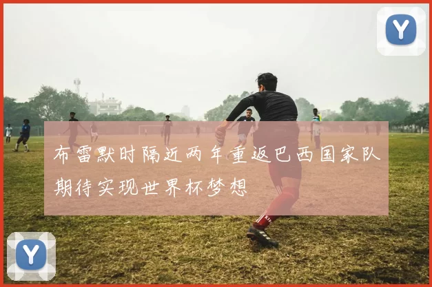 布雷默时隔近两年重返巴西国家队期待实现世界杯梦想