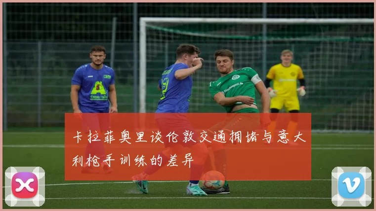 卡拉菲奥里谈伦敦交通拥堵与意大利枪手训练的差异
