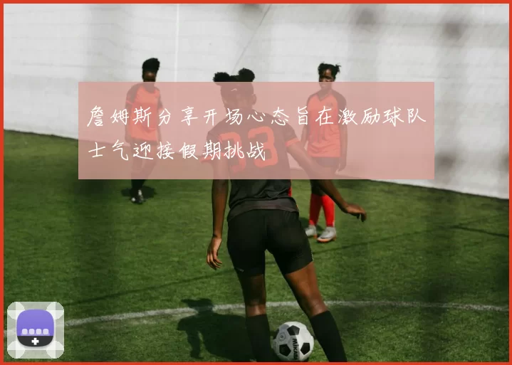 詹姆斯分享开场心态旨在激励球队士气迎接假期挑战