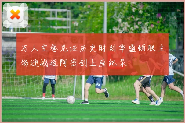 万人空巷见证历史时刻华盛顿联主场迎战迈阿密创上座纪录