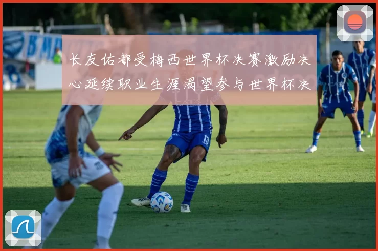 长友佑都受梅西世界杯决赛激励决心延续职业生涯渴望参与世界杯决赛