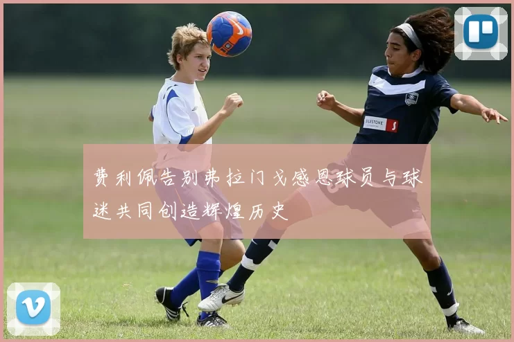 费利佩告别弗拉门戈感恩球员与球迷共同创造辉煌历史