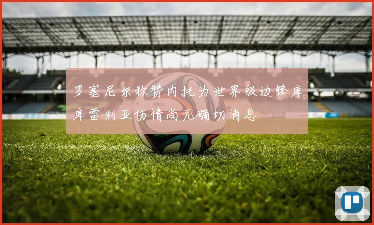 罗塞尼尔称赞内托为世界级边锋库库雷利亚伤情尚无确切消息