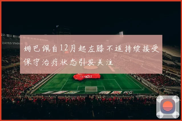 姆巴佩自12月起左膝不适持续接受保守治疗状态引发关注