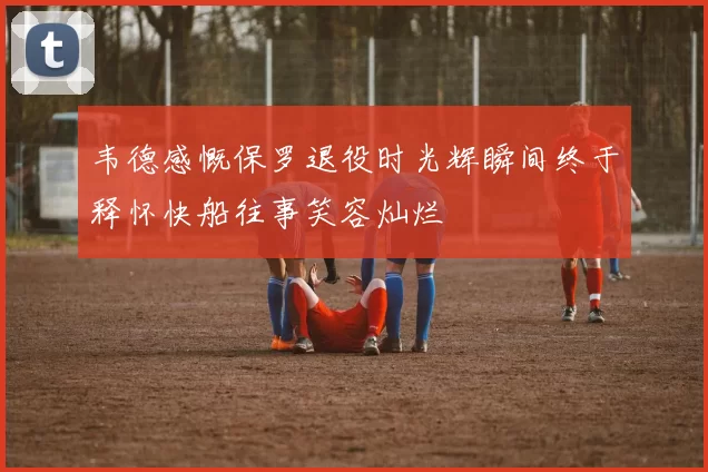 韦德感慨保罗退役时光辉瞬间终于释怀快船往事笑容灿烂