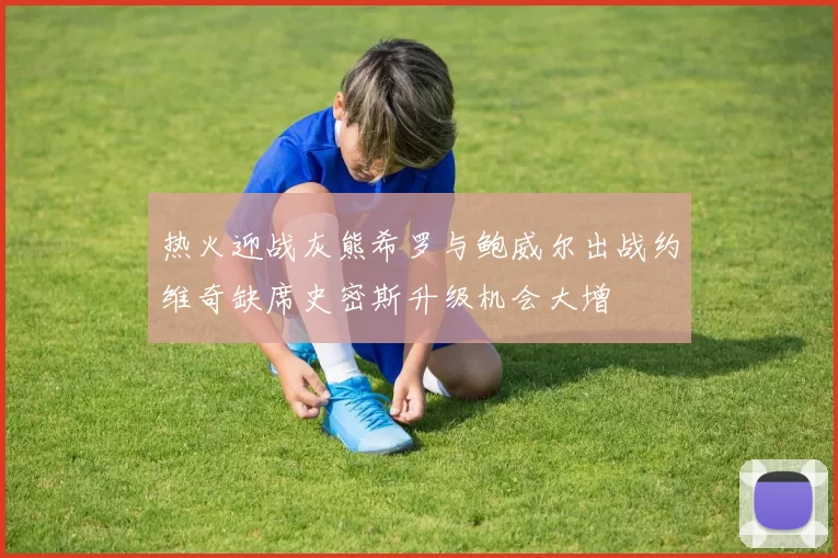 热火迎战灰熊希罗与鲍威尔出战约维奇缺席史密斯升级机会大增