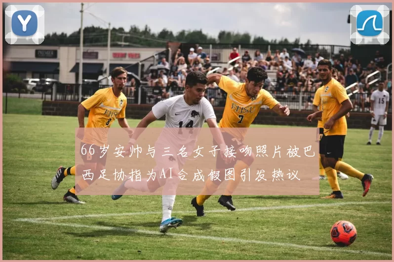 66岁安帅与三名女子接吻照片被巴西足协指为AI合成假图引发热议