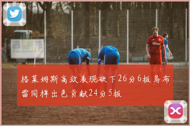 格莱姆斯高效表现砍下26分6板乌布雷同样出色贡献24分5板