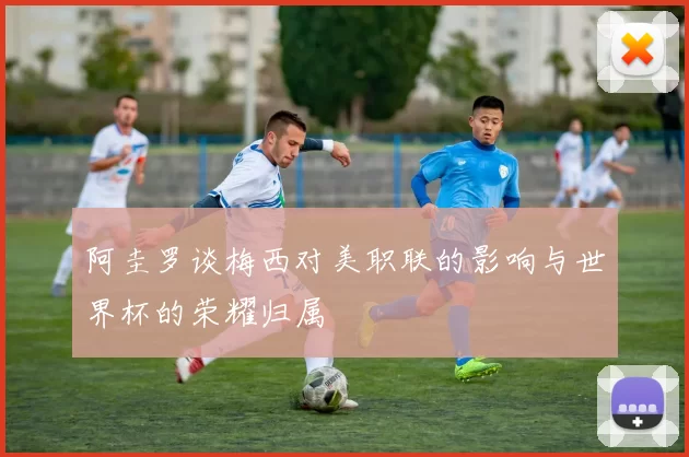 阿圭罗谈梅西对美职联的影响与世界杯的荣耀归属