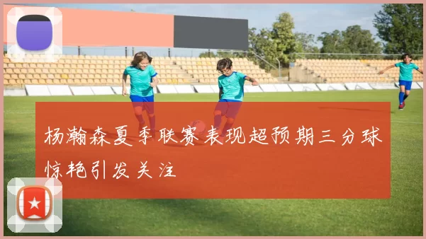 杨瀚森夏季联赛表现超预期三分球惊艳引发关注