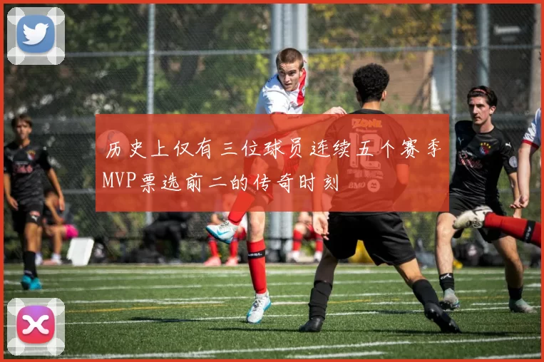 历史上仅有三位球员连续五个赛季MVP票选前二的传奇时刻