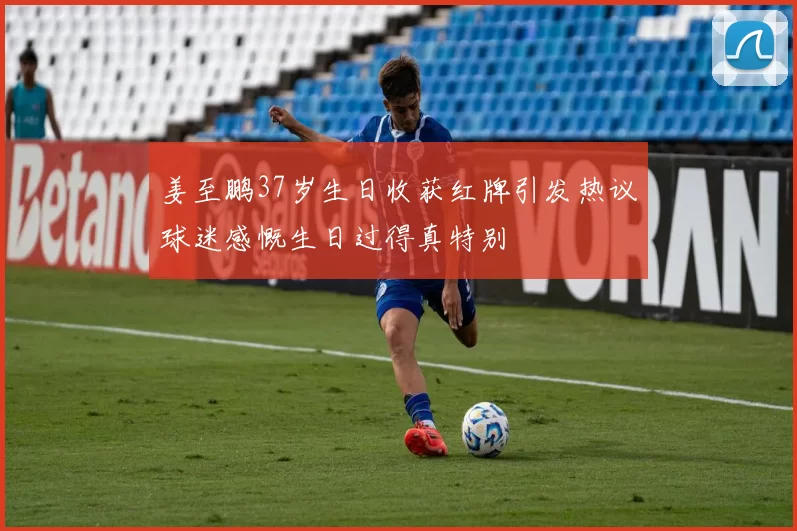 姜至鹏37岁生日收获红牌引发热议球迷感慨生日过得真特别